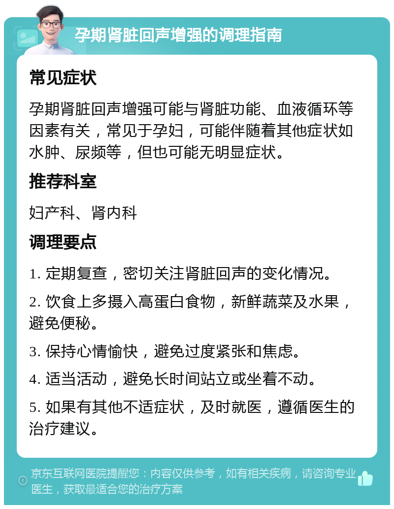 孕期肾脏回声增强的调理指南 常见症状 孕期肾脏回声增强可能与肾脏功能、血液循环等因素有关，常见于孕妇，可能伴随着其他症状如水肿、尿频等，但也可能无明显症状。 推荐科室 妇产科、肾内科 调理要点 1. 定期复查，密切关注肾脏回声的变化情况。 2. 饮食上多摄入高蛋白食物，新鲜蔬菜及水果，避免便秘。 3. 保持心情愉快，避免过度紧张和焦虑。 4. 适当活动，避免长时间站立或坐着不动。 5. 如果有其他不适症状，及时就医，遵循医生的治疗建议。