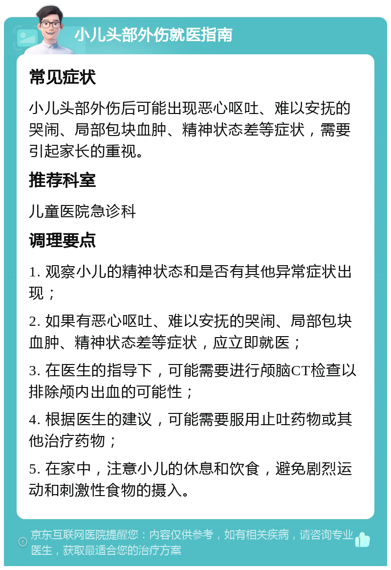 小儿头部外伤就医指南 常见症状 小儿头部外伤后可能出现恶心呕吐、难以安抚的哭闹、局部包块血肿、精神状态差等症状，需要引起家长的重视。 推荐科室 儿童医院急诊科 调理要点 1. 观察小儿的精神状态和是否有其他异常症状出现； 2. 如果有恶心呕吐、难以安抚的哭闹、局部包块血肿、精神状态差等症状，应立即就医； 3. 在医生的指导下，可能需要进行颅脑CT检查以排除颅内出血的可能性； 4. 根据医生的建议，可能需要服用止吐药物或其他治疗药物； 5. 在家中，注意小儿的休息和饮食，避免剧烈运动和刺激性食物的摄入。