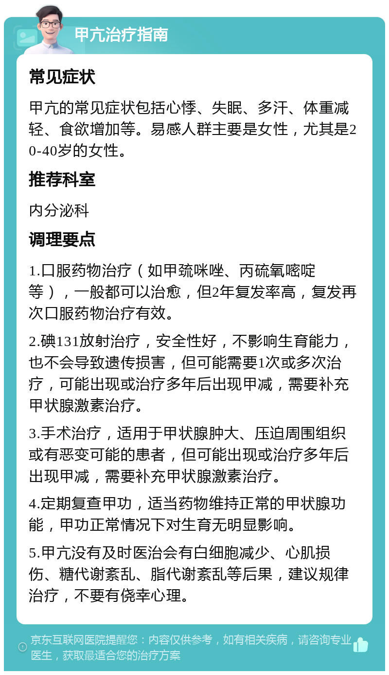 甲亢治疗指南 常见症状 甲亢的常见症状包括心悸、失眠、多汗、体重减轻、食欲增加等。易感人群主要是女性，尤其是20-40岁的女性。 推荐科室 内分泌科 调理要点 1.口服药物治疗（如甲巯咪唑、丙硫氧嘧啶等），一般都可以治愈，但2年复发率高，复发再次口服药物治疗有效。 2.碘131放射治疗，安全性好，不影响生育能力，也不会导致遗传损害，但可能需要1次或多次治疗，可能出现或治疗多年后出现甲减，需要补充甲状腺激素治疗。 3.手术治疗，适用于甲状腺肿大、压迫周围组织或有恶变可能的患者，但可能出现或治疗多年后出现甲减，需要补充甲状腺激素治疗。 4.定期复查甲功，适当药物维持正常的甲状腺功能，甲功正常情况下对生育无明显影响。 5.甲亢没有及时医治会有白细胞减少、心肌损伤、糖代谢紊乱、脂代谢紊乱等后果，建议规律治疗，不要有侥幸心理。