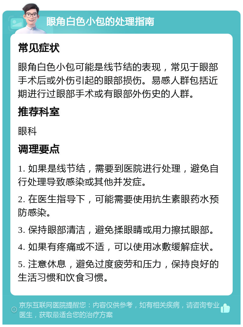 眼角白色小包的处理指南 常见症状 眼角白色小包可能是线节结的表现，常见于眼部手术后或外伤引起的眼部损伤。易感人群包括近期进行过眼部手术或有眼部外伤史的人群。 推荐科室 眼科 调理要点 1. 如果是线节结，需要到医院进行处理，避免自行处理导致感染或其他并发症。 2. 在医生指导下，可能需要使用抗生素眼药水预防感染。 3. 保持眼部清洁，避免揉眼睛或用力擦拭眼部。 4. 如果有疼痛或不适，可以使用冰敷缓解症状。 5. 注意休息，避免过度疲劳和压力，保持良好的生活习惯和饮食习惯。