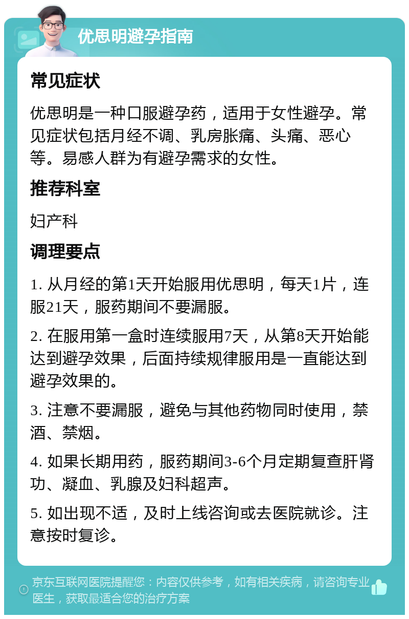 优思明避孕指南 常见症状 优思明是一种口服避孕药，适用于女性避孕。常见症状包括月经不调、乳房胀痛、头痛、恶心等。易感人群为有避孕需求的女性。 推荐科室 妇产科 调理要点 1. 从月经的第1天开始服用优思明，每天1片，连服21天，服药期间不要漏服。 2. 在服用第一盒时连续服用7天，从第8天开始能达到避孕效果，后面持续规律服用是一直能达到避孕效果的。 3. 注意不要漏服，避免与其他药物同时使用，禁酒、禁烟。 4. 如果长期用药，服药期间3-6个月定期复查肝肾功、凝血、乳腺及妇科超声。 5. 如出现不适，及时上线咨询或去医院就诊。注意按时复诊。