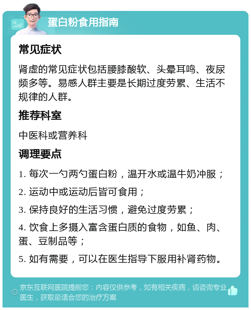 蛋白粉食用指南 常见症状 肾虚的常见症状包括腰膝酸软、头晕耳鸣、夜尿频多等。易感人群主要是长期过度劳累、生活不规律的人群。 推荐科室 中医科或营养科 调理要点 1. 每次一勺两勺蛋白粉，温开水或温牛奶冲服； 2. 运动中或运动后皆可食用； 3. 保持良好的生活习惯，避免过度劳累； 4. 饮食上多摄入富含蛋白质的食物，如鱼、肉、蛋、豆制品等； 5. 如有需要，可以在医生指导下服用补肾药物。