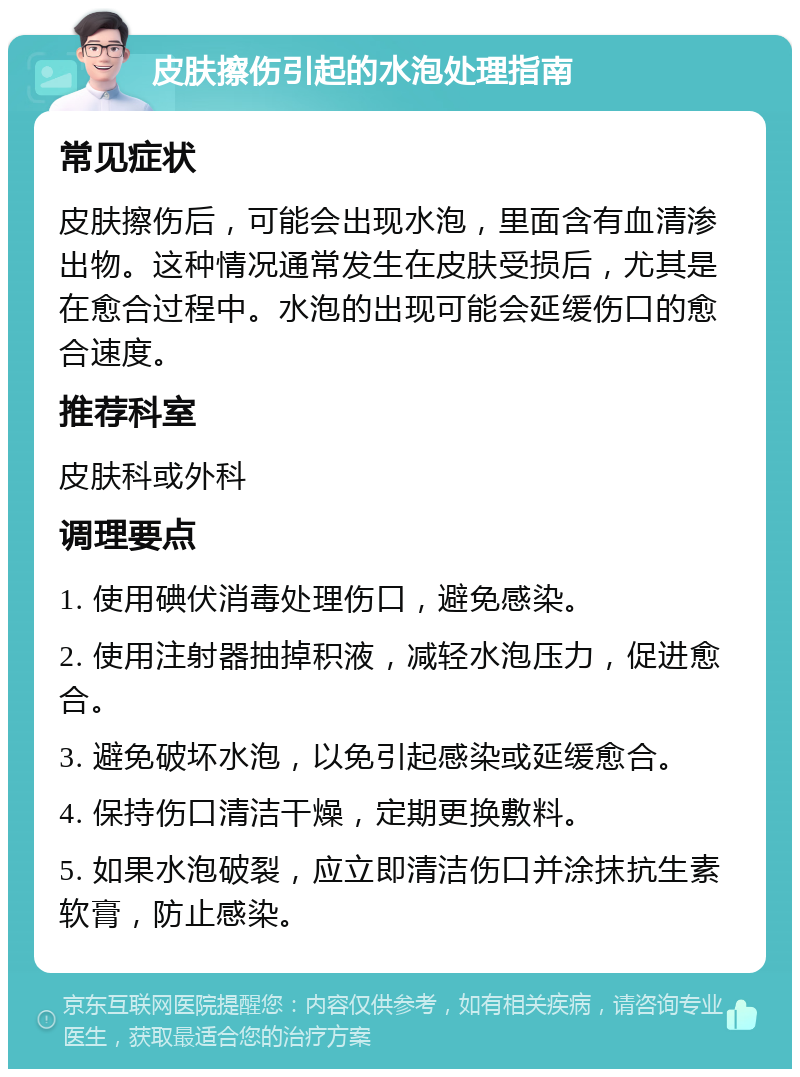 皮肤擦伤引起的水泡处理指南 常见症状 皮肤擦伤后，可能会出现水泡，里面含有血清渗出物。这种情况通常发生在皮肤受损后，尤其是在愈合过程中。水泡的出现可能会延缓伤口的愈合速度。 推荐科室 皮肤科或外科 调理要点 1. 使用碘伏消毒处理伤口，避免感染。 2. 使用注射器抽掉积液，减轻水泡压力，促进愈合。 3. 避免破坏水泡，以免引起感染或延缓愈合。 4. 保持伤口清洁干燥，定期更换敷料。 5. 如果水泡破裂，应立即清洁伤口并涂抹抗生素软膏，防止感染。