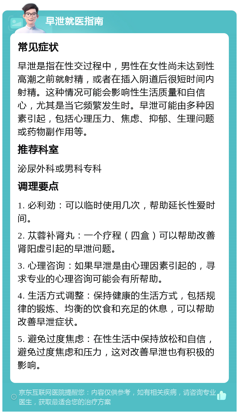 早泄就医指南 常见症状 早泄是指在性交过程中，男性在女性尚未达到性高潮之前就射精，或者在插入阴道后很短时间内射精。这种情况可能会影响性生活质量和自信心，尤其是当它频繁发生时。早泄可能由多种因素引起，包括心理压力、焦虑、抑郁、生理问题或药物副作用等。 推荐科室 泌尿外科或男科专科 调理要点 1. 必利劲：可以临时使用几次，帮助延长性爱时间。 2. 苁蓉补肾丸：一个疗程（四盒）可以帮助改善肾阳虚引起的早泄问题。 3. 心理咨询：如果早泄是由心理因素引起的，寻求专业的心理咨询可能会有所帮助。 4. 生活方式调整：保持健康的生活方式，包括规律的锻炼、均衡的饮食和充足的休息，可以帮助改善早泄症状。 5. 避免过度焦虑：在性生活中保持放松和自信，避免过度焦虑和压力，这对改善早泄也有积极的影响。