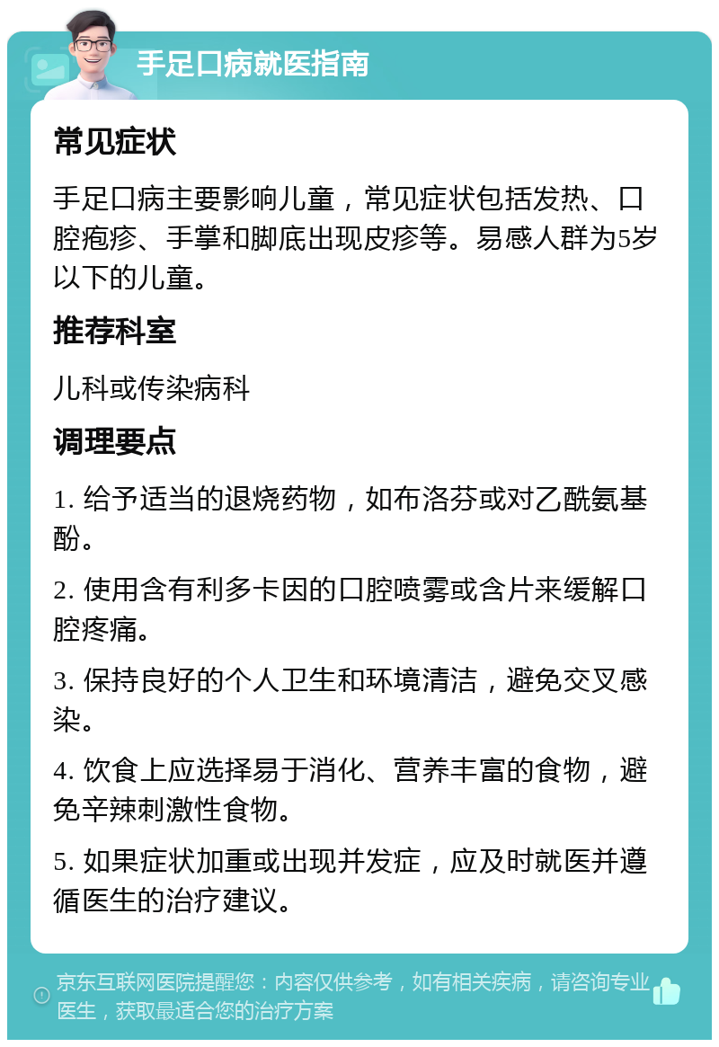 手足口病就医指南 常见症状 手足口病主要影响儿童，常见症状包括发热、口腔疱疹、手掌和脚底出现皮疹等。易感人群为5岁以下的儿童。 推荐科室 儿科或传染病科 调理要点 1. 给予适当的退烧药物，如布洛芬或对乙酰氨基酚。 2. 使用含有利多卡因的口腔喷雾或含片来缓解口腔疼痛。 3. 保持良好的个人卫生和环境清洁，避免交叉感染。 4. 饮食上应选择易于消化、营养丰富的食物，避免辛辣刺激性食物。 5. 如果症状加重或出现并发症，应及时就医并遵循医生的治疗建议。