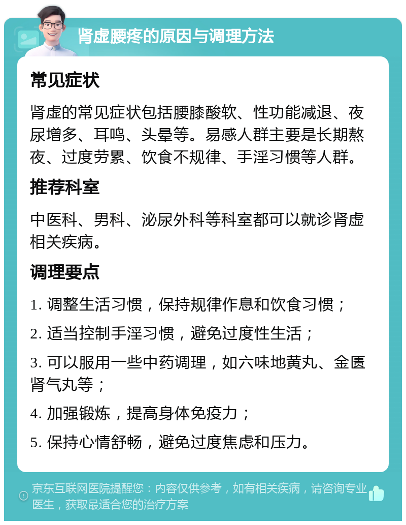 肾虚腰疼的原因与调理方法 常见症状 肾虚的常见症状包括腰膝酸软、性功能减退、夜尿增多、耳鸣、头晕等。易感人群主要是长期熬夜、过度劳累、饮食不规律、手淫习惯等人群。 推荐科室 中医科、男科、泌尿外科等科室都可以就诊肾虚相关疾病。 调理要点 1. 调整生活习惯，保持规律作息和饮食习惯； 2. 适当控制手淫习惯，避免过度性生活； 3. 可以服用一些中药调理，如六味地黄丸、金匮肾气丸等； 4. 加强锻炼，提高身体免疫力； 5. 保持心情舒畅，避免过度焦虑和压力。