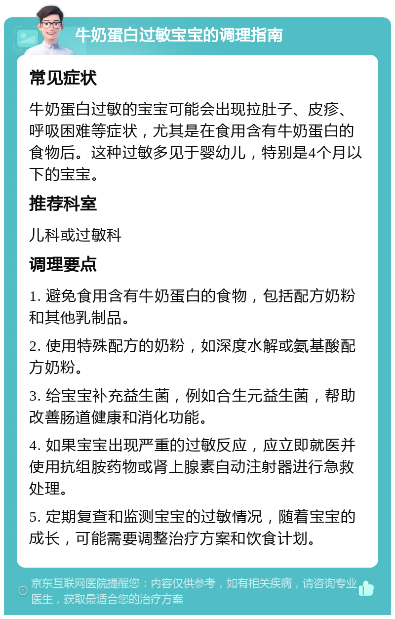 牛奶蛋白过敏宝宝的调理指南 常见症状 牛奶蛋白过敏的宝宝可能会出现拉肚子、皮疹、呼吸困难等症状，尤其是在食用含有牛奶蛋白的食物后。这种过敏多见于婴幼儿，特别是4个月以下的宝宝。 推荐科室 儿科或过敏科 调理要点 1. 避免食用含有牛奶蛋白的食物，包括配方奶粉和其他乳制品。 2. 使用特殊配方的奶粉，如深度水解或氨基酸配方奶粉。 3. 给宝宝补充益生菌，例如合生元益生菌，帮助改善肠道健康和消化功能。 4. 如果宝宝出现严重的过敏反应，应立即就医并使用抗组胺药物或肾上腺素自动注射器进行急救处理。 5. 定期复查和监测宝宝的过敏情况，随着宝宝的成长，可能需要调整治疗方案和饮食计划。