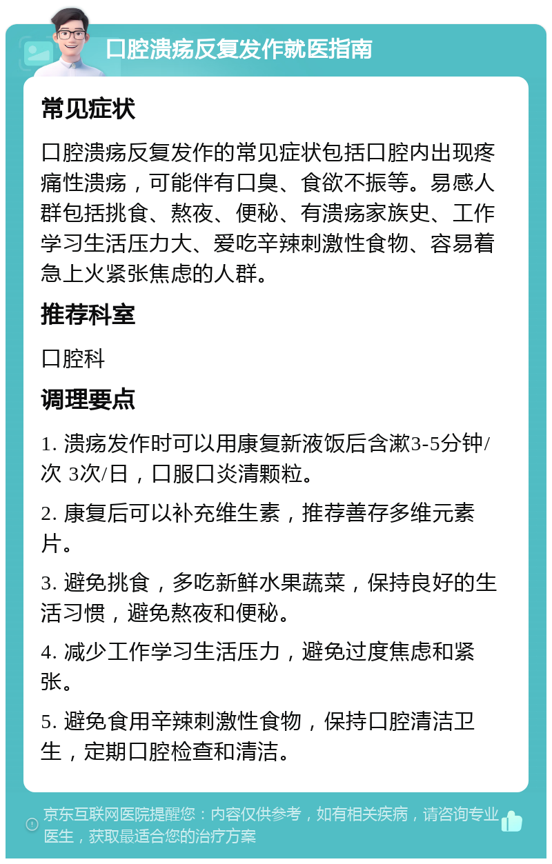 口腔溃疡反复发作就医指南 常见症状 口腔溃疡反复发作的常见症状包括口腔内出现疼痛性溃疡，可能伴有口臭、食欲不振等。易感人群包括挑食、熬夜、便秘、有溃疡家族史、工作学习生活压力大、爱吃辛辣刺激性食物、容易着急上火紧张焦虑的人群。 推荐科室 口腔科 调理要点 1. 溃疡发作时可以用康复新液饭后含漱3-5分钟/次 3次/日，口服口炎清颗粒。 2. 康复后可以补充维生素，推荐善存多维元素片。 3. 避免挑食，多吃新鲜水果蔬菜，保持良好的生活习惯，避免熬夜和便秘。 4. 减少工作学习生活压力，避免过度焦虑和紧张。 5. 避免食用辛辣刺激性食物，保持口腔清洁卫生，定期口腔检查和清洁。