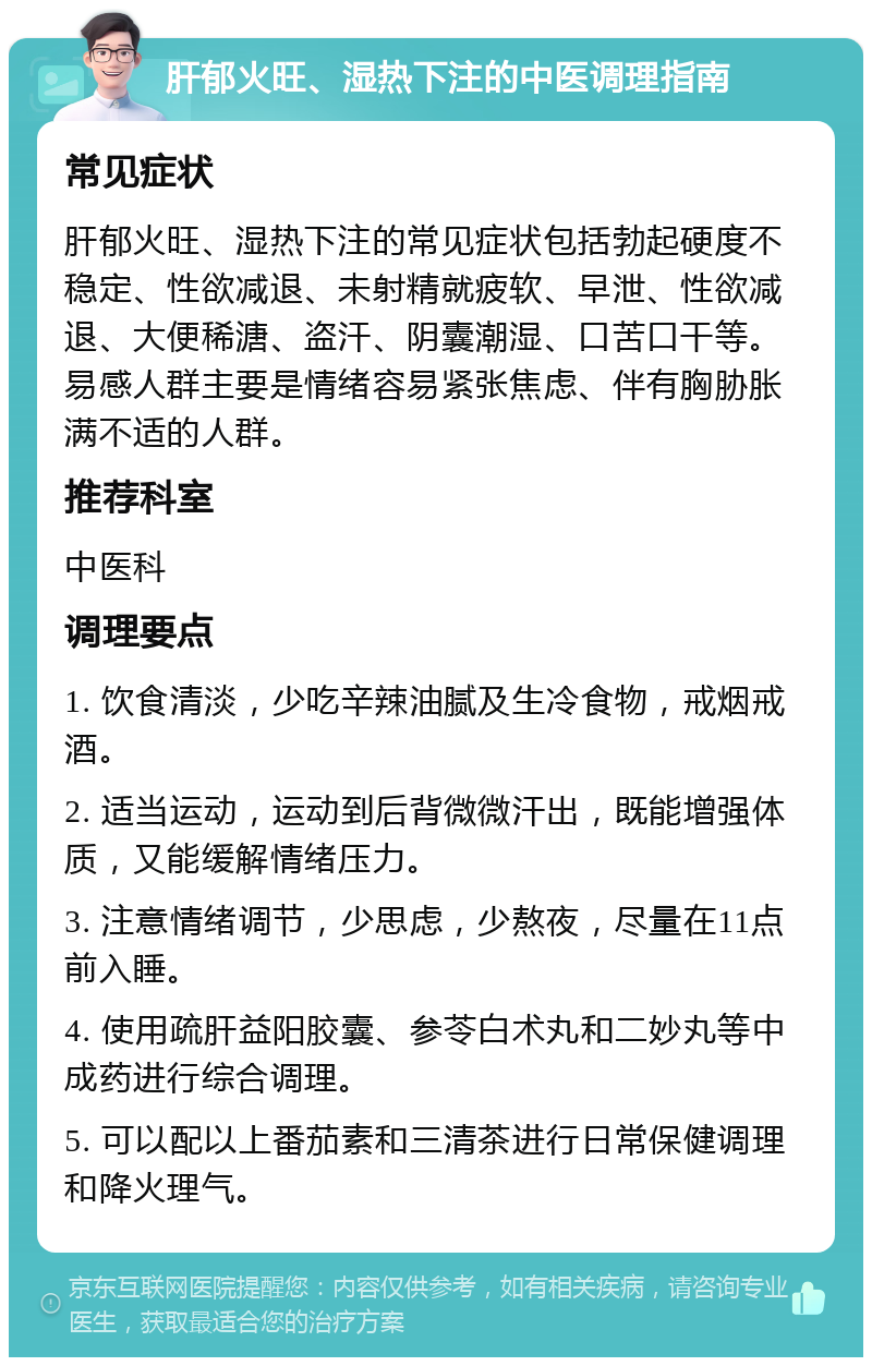 肝郁火旺、湿热下注的中医调理指南 常见症状 肝郁火旺、湿热下注的常见症状包括勃起硬度不稳定、性欲减退、未射精就疲软、早泄、性欲减退、大便稀溏、盗汗、阴囊潮湿、口苦口干等。易感人群主要是情绪容易紧张焦虑、伴有胸胁胀满不适的人群。 推荐科室 中医科 调理要点 1. 饮食清淡，少吃辛辣油腻及生冷食物，戒烟戒酒。 2. 适当运动，运动到后背微微汗出，既能增强体质，又能缓解情绪压力。 3. 注意情绪调节，少思虑，少熬夜，尽量在11点前入睡。 4. 使用疏肝益阳胶囊、参苓白术丸和二妙丸等中成药进行综合调理。 5. 可以配以上番茄素和三清茶进行日常保健调理和降火理气。