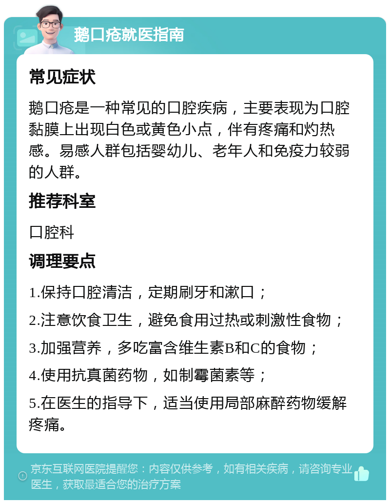 鹅口疮就医指南 常见症状 鹅口疮是一种常见的口腔疾病，主要表现为口腔黏膜上出现白色或黄色小点，伴有疼痛和灼热感。易感人群包括婴幼儿、老年人和免疫力较弱的人群。 推荐科室 口腔科 调理要点 1.保持口腔清洁，定期刷牙和漱口； 2.注意饮食卫生，避免食用过热或刺激性食物； 3.加强营养，多吃富含维生素B和C的食物； 4.使用抗真菌药物，如制霉菌素等； 5.在医生的指导下，适当使用局部麻醉药物缓解疼痛。