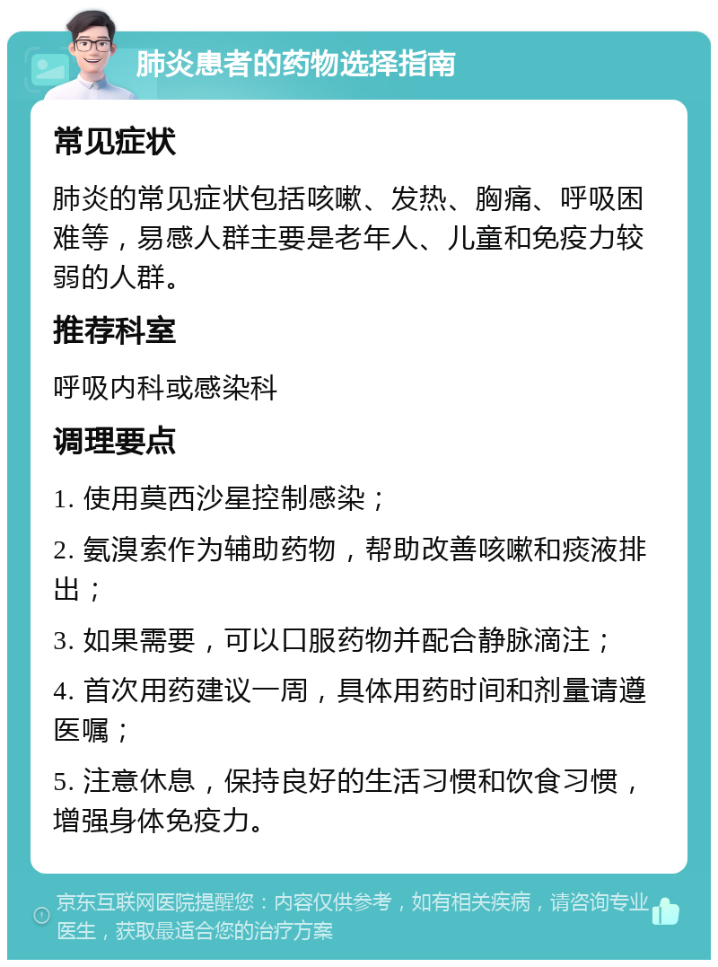 肺炎患者的药物选择指南 常见症状 肺炎的常见症状包括咳嗽、发热、胸痛、呼吸困难等，易感人群主要是老年人、儿童和免疫力较弱的人群。 推荐科室 呼吸内科或感染科 调理要点 1. 使用莫西沙星控制感染； 2. 氨溴索作为辅助药物，帮助改善咳嗽和痰液排出； 3. 如果需要，可以口服药物并配合静脉滴注； 4. 首次用药建议一周，具体用药时间和剂量请遵医嘱； 5. 注意休息，保持良好的生活习惯和饮食习惯，增强身体免疫力。