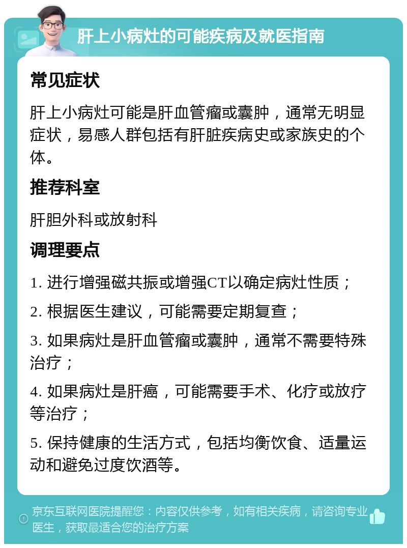 肝上小病灶的可能疾病及就医指南 常见症状 肝上小病灶可能是肝血管瘤或囊肿，通常无明显症状，易感人群包括有肝脏疾病史或家族史的个体。 推荐科室 肝胆外科或放射科 调理要点 1. 进行增强磁共振或增强CT以确定病灶性质； 2. 根据医生建议，可能需要定期复查； 3. 如果病灶是肝血管瘤或囊肿，通常不需要特殊治疗； 4. 如果病灶是肝癌，可能需要手术、化疗或放疗等治疗； 5. 保持健康的生活方式，包括均衡饮食、适量运动和避免过度饮酒等。