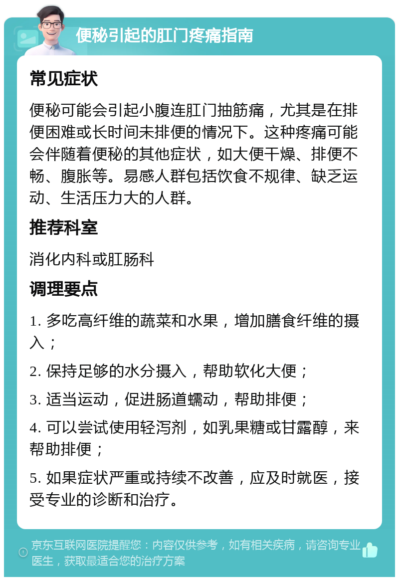 便秘引起的肛门疼痛指南 常见症状 便秘可能会引起小腹连肛门抽筋痛，尤其是在排便困难或长时间未排便的情况下。这种疼痛可能会伴随着便秘的其他症状，如大便干燥、排便不畅、腹胀等。易感人群包括饮食不规律、缺乏运动、生活压力大的人群。 推荐科室 消化内科或肛肠科 调理要点 1. 多吃高纤维的蔬菜和水果，增加膳食纤维的摄入； 2. 保持足够的水分摄入，帮助软化大便； 3. 适当运动，促进肠道蠕动，帮助排便； 4. 可以尝试使用轻泻剂，如乳果糖或甘露醇，来帮助排便； 5. 如果症状严重或持续不改善，应及时就医，接受专业的诊断和治疗。