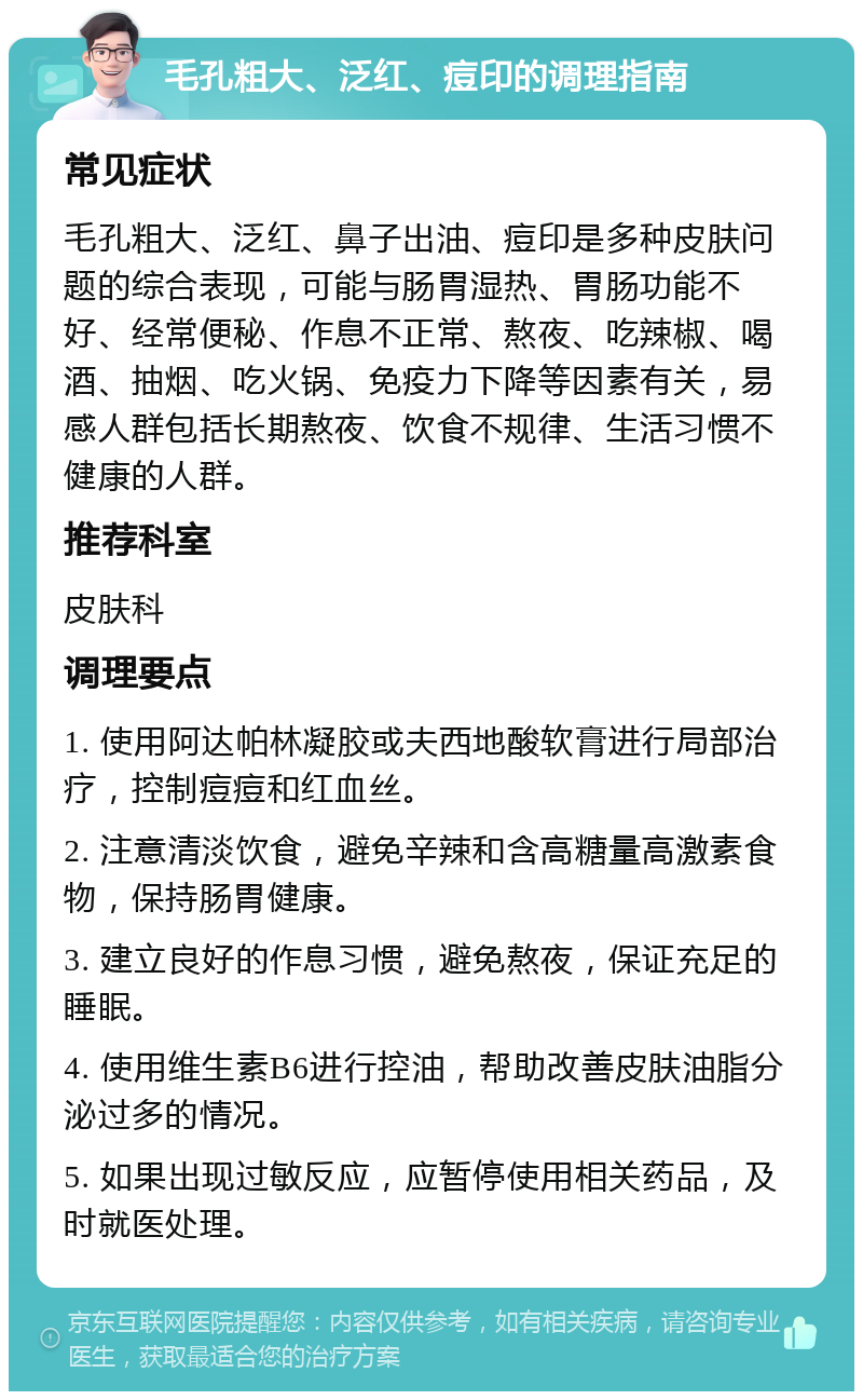 毛孔粗大、泛红、痘印的调理指南 常见症状 毛孔粗大、泛红、鼻子出油、痘印是多种皮肤问题的综合表现，可能与肠胃湿热、胃肠功能不好、经常便秘、作息不正常、熬夜、吃辣椒、喝酒、抽烟、吃火锅、免疫力下降等因素有关，易感人群包括长期熬夜、饮食不规律、生活习惯不健康的人群。 推荐科室 皮肤科 调理要点 1. 使用阿达帕林凝胶或夫西地酸软膏进行局部治疗，控制痘痘和红血丝。 2. 注意清淡饮食，避免辛辣和含高糖量高激素食物，保持肠胃健康。 3. 建立良好的作息习惯，避免熬夜，保证充足的睡眠。 4. 使用维生素B6进行控油，帮助改善皮肤油脂分泌过多的情况。 5. 如果出现过敏反应，应暂停使用相关药品，及时就医处理。