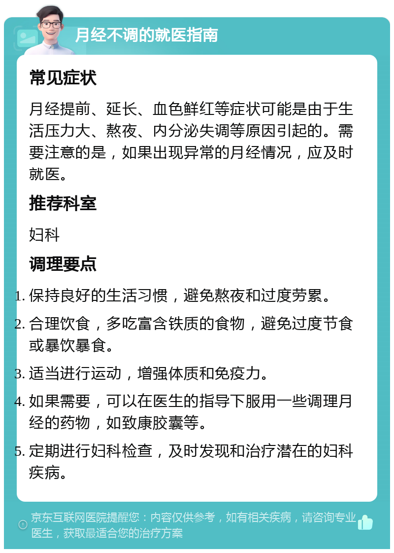 月经不调的就医指南 常见症状 月经提前、延长、血色鲜红等症状可能是由于生活压力大、熬夜、内分泌失调等原因引起的。需要注意的是，如果出现异常的月经情况，应及时就医。 推荐科室 妇科 调理要点 保持良好的生活习惯，避免熬夜和过度劳累。 合理饮食，多吃富含铁质的食物，避免过度节食或暴饮暴食。 适当进行运动，增强体质和免疫力。 如果需要，可以在医生的指导下服用一些调理月经的药物，如致康胶囊等。 定期进行妇科检查，及时发现和治疗潜在的妇科疾病。