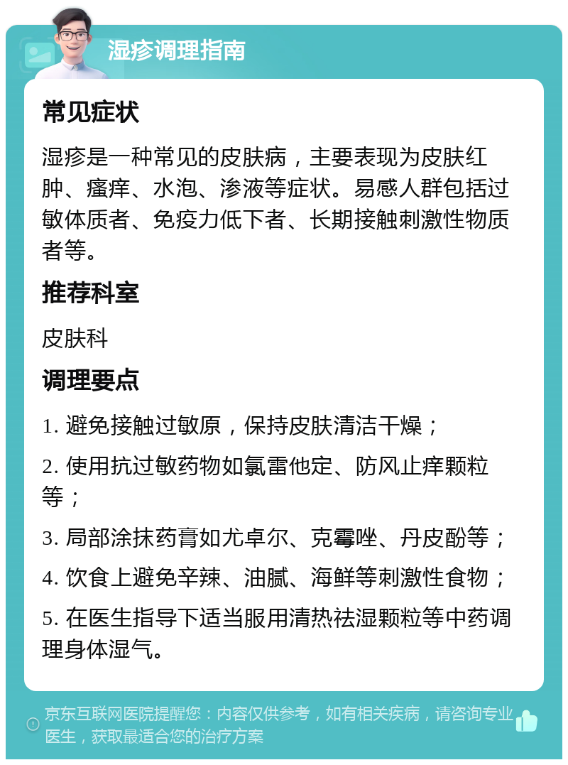 湿疹调理指南 常见症状 湿疹是一种常见的皮肤病，主要表现为皮肤红肿、瘙痒、水泡、渗液等症状。易感人群包括过敏体质者、免疫力低下者、长期接触刺激性物质者等。 推荐科室 皮肤科 调理要点 1. 避免接触过敏原，保持皮肤清洁干燥； 2. 使用抗过敏药物如氯雷他定、防风止痒颗粒等； 3. 局部涂抹药膏如尤卓尔、克霉唑、丹皮酚等； 4. 饮食上避免辛辣、油腻、海鲜等刺激性食物； 5. 在医生指导下适当服用清热祛湿颗粒等中药调理身体湿气。