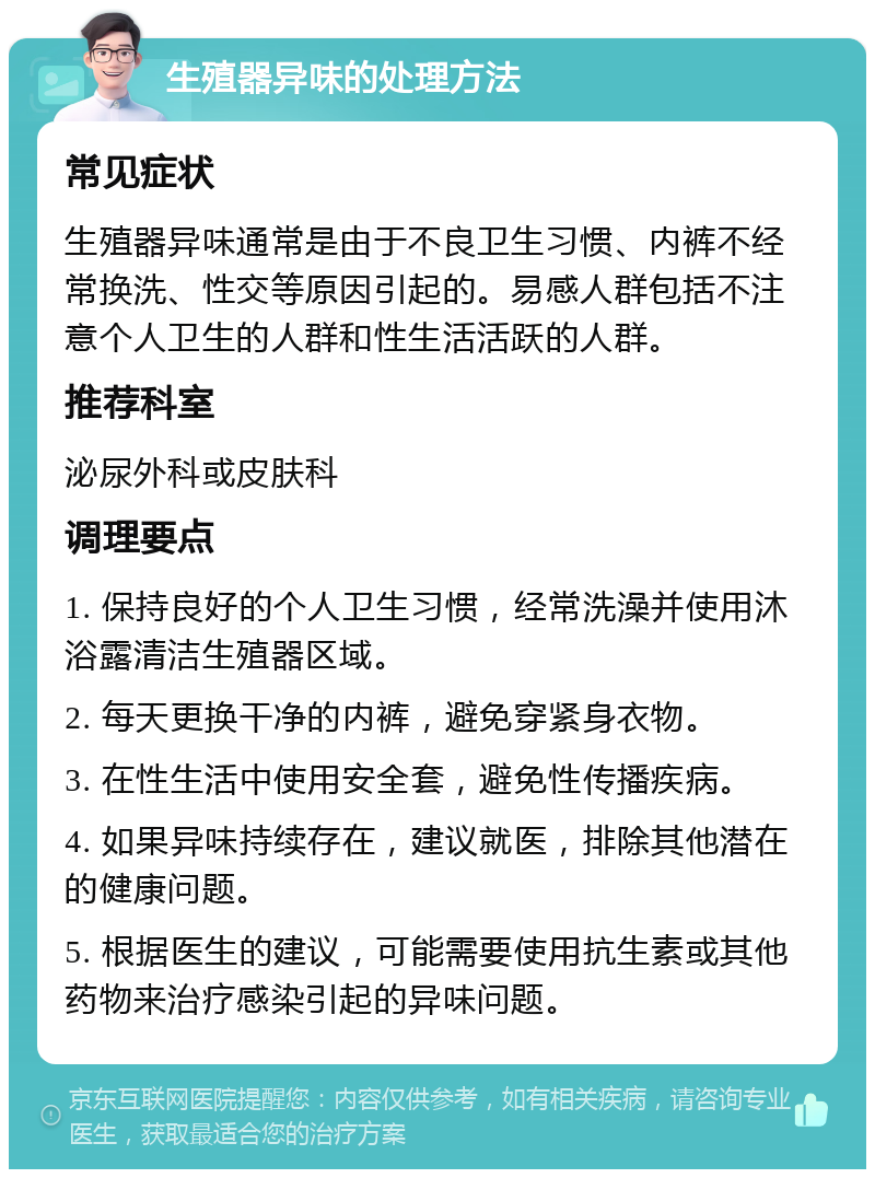 生殖器异味的处理方法 常见症状 生殖器异味通常是由于不良卫生习惯、内裤不经常换洗、性交等原因引起的。易感人群包括不注意个人卫生的人群和性生活活跃的人群。 推荐科室 泌尿外科或皮肤科 调理要点 1. 保持良好的个人卫生习惯，经常洗澡并使用沐浴露清洁生殖器区域。 2. 每天更换干净的内裤，避免穿紧身衣物。 3. 在性生活中使用安全套，避免性传播疾病。 4. 如果异味持续存在，建议就医，排除其他潜在的健康问题。 5. 根据医生的建议，可能需要使用抗生素或其他药物来治疗感染引起的异味问题。