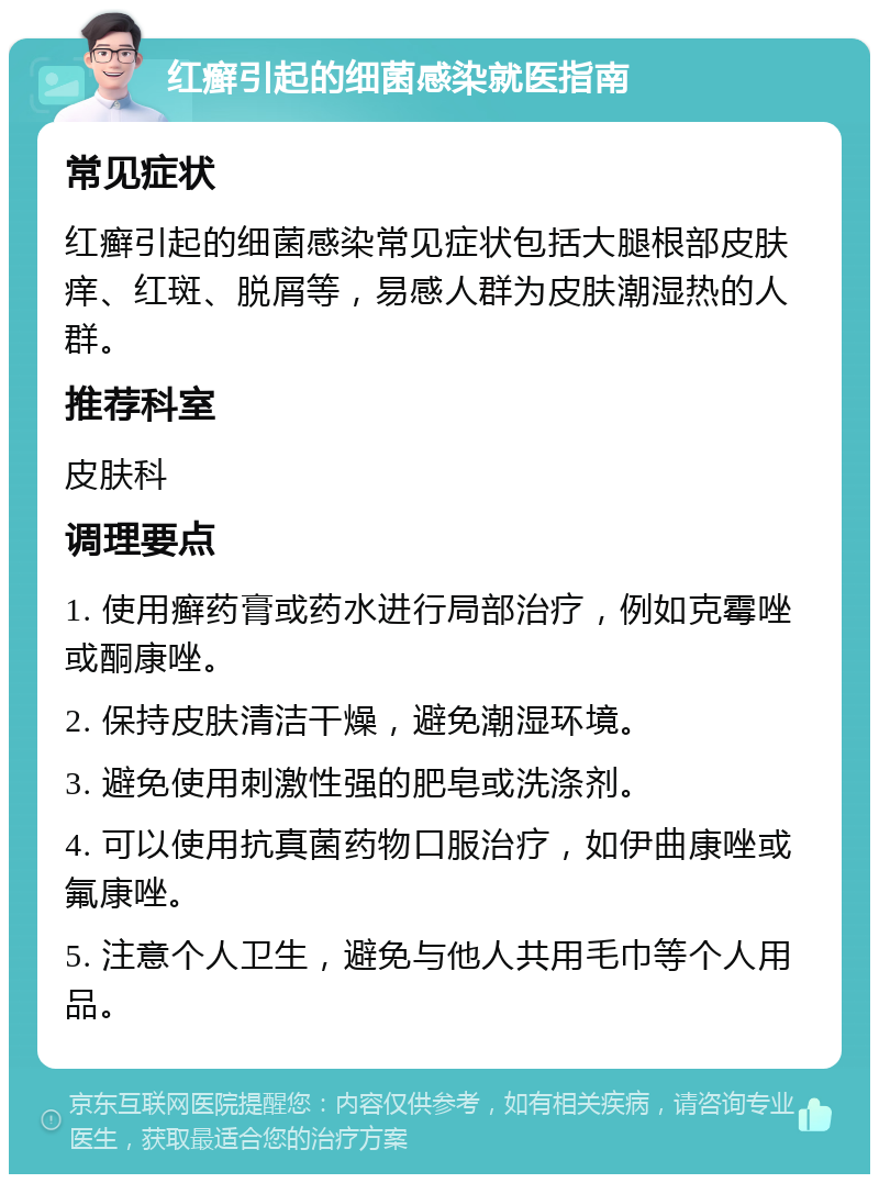 红癣引起的细菌感染就医指南 常见症状 红癣引起的细菌感染常见症状包括大腿根部皮肤痒、红斑、脱屑等，易感人群为皮肤潮湿热的人群。 推荐科室 皮肤科 调理要点 1. 使用癣药膏或药水进行局部治疗，例如克霉唑或酮康唑。 2. 保持皮肤清洁干燥，避免潮湿环境。 3. 避免使用刺激性强的肥皂或洗涤剂。 4. 可以使用抗真菌药物口服治疗，如伊曲康唑或氟康唑。 5. 注意个人卫生，避免与他人共用毛巾等个人用品。