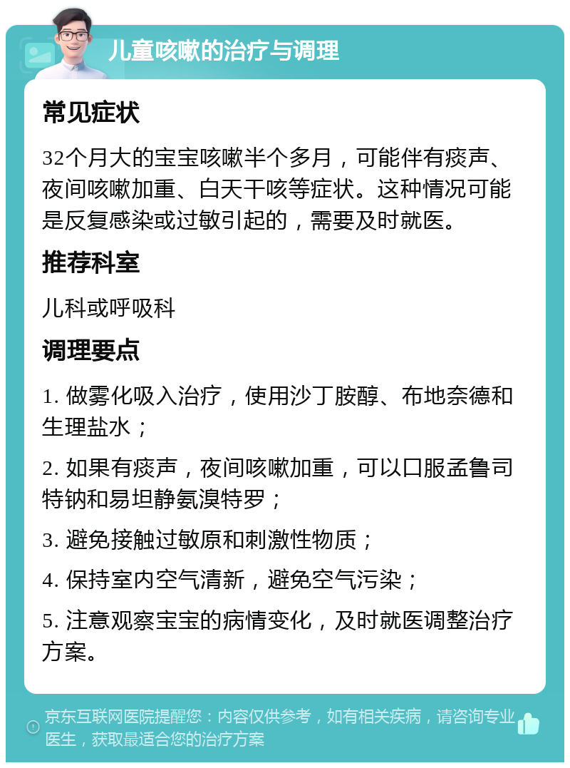 儿童咳嗽的治疗与调理 常见症状 32个月大的宝宝咳嗽半个多月，可能伴有痰声、夜间咳嗽加重、白天干咳等症状。这种情况可能是反复感染或过敏引起的，需要及时就医。 推荐科室 儿科或呼吸科 调理要点 1. 做雾化吸入治疗，使用沙丁胺醇、布地奈德和生理盐水； 2. 如果有痰声，夜间咳嗽加重，可以口服孟鲁司特钠和易坦静氨溴特罗； 3. 避免接触过敏原和刺激性物质； 4. 保持室内空气清新，避免空气污染； 5. 注意观察宝宝的病情变化，及时就医调整治疗方案。