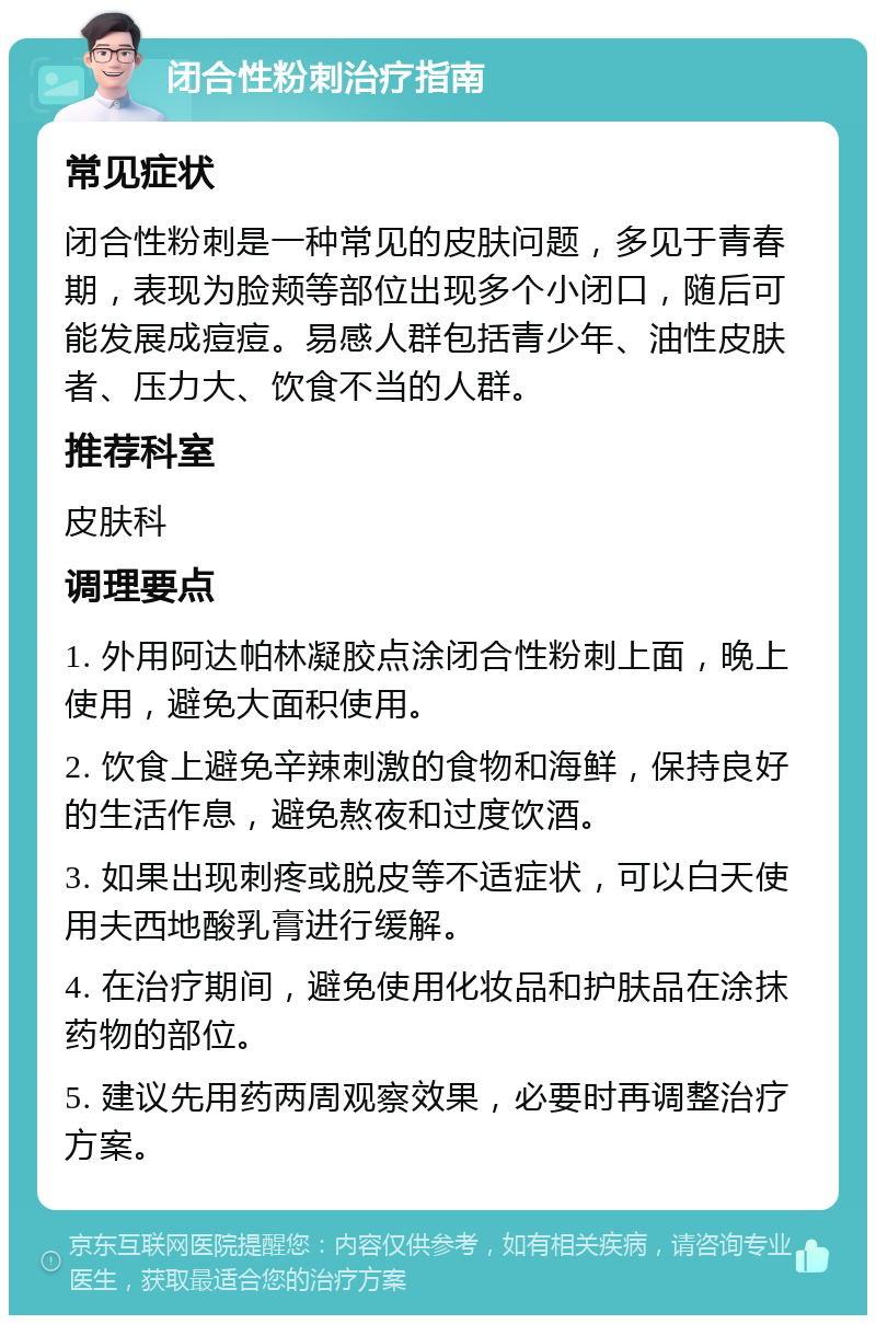 闭合性粉刺治疗指南 常见症状 闭合性粉刺是一种常见的皮肤问题，多见于青春期，表现为脸颊等部位出现多个小闭口，随后可能发展成痘痘。易感人群包括青少年、油性皮肤者、压力大、饮食不当的人群。 推荐科室 皮肤科 调理要点 1. 外用阿达帕林凝胶点涂闭合性粉刺上面，晚上使用，避免大面积使用。 2. 饮食上避免辛辣刺激的食物和海鲜，保持良好的生活作息，避免熬夜和过度饮酒。 3. 如果出现刺疼或脱皮等不适症状，可以白天使用夫西地酸乳膏进行缓解。 4. 在治疗期间，避免使用化妆品和护肤品在涂抹药物的部位。 5. 建议先用药两周观察效果，必要时再调整治疗方案。