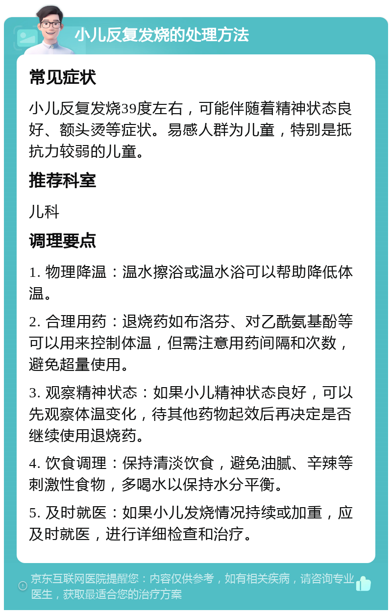 小儿反复发烧的处理方法 常见症状 小儿反复发烧39度左右，可能伴随着精神状态良好、额头烫等症状。易感人群为儿童，特别是抵抗力较弱的儿童。 推荐科室 儿科 调理要点 1. 物理降温：温水擦浴或温水浴可以帮助降低体温。 2. 合理用药：退烧药如布洛芬、对乙酰氨基酚等可以用来控制体温，但需注意用药间隔和次数，避免超量使用。 3. 观察精神状态：如果小儿精神状态良好，可以先观察体温变化，待其他药物起效后再决定是否继续使用退烧药。 4. 饮食调理：保持清淡饮食，避免油腻、辛辣等刺激性食物，多喝水以保持水分平衡。 5. 及时就医：如果小儿发烧情况持续或加重，应及时就医，进行详细检查和治疗。