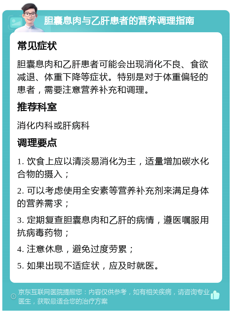 胆囊息肉与乙肝患者的营养调理指南 常见症状 胆囊息肉和乙肝患者可能会出现消化不良、食欲减退、体重下降等症状。特别是对于体重偏轻的患者，需要注意营养补充和调理。 推荐科室 消化内科或肝病科 调理要点 1. 饮食上应以清淡易消化为主，适量增加碳水化合物的摄入； 2. 可以考虑使用全安素等营养补充剂来满足身体的营养需求； 3. 定期复查胆囊息肉和乙肝的病情，遵医嘱服用抗病毒药物； 4. 注意休息，避免过度劳累； 5. 如果出现不适症状，应及时就医。