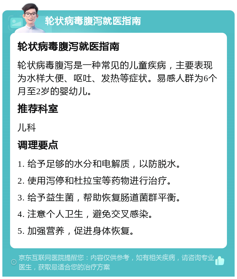 轮状病毒腹泻就医指南 轮状病毒腹泻就医指南 轮状病毒腹泻是一种常见的儿童疾病，主要表现为水样大便、呕吐、发热等症状。易感人群为6个月至2岁的婴幼儿。 推荐科室 儿科 调理要点 1. 给予足够的水分和电解质，以防脱水。 2. 使用泻停和杜拉宝等药物进行治疗。 3. 给予益生菌，帮助恢复肠道菌群平衡。 4. 注意个人卫生，避免交叉感染。 5. 加强营养，促进身体恢复。