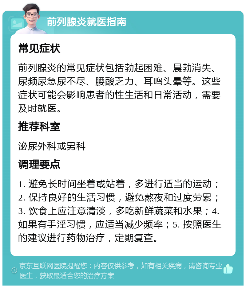 前列腺炎就医指南 常见症状 前列腺炎的常见症状包括勃起困难、晨勃消失、尿频尿急尿不尽、腰酸乏力、耳鸣头晕等。这些症状可能会影响患者的性生活和日常活动，需要及时就医。 推荐科室 泌尿外科或男科 调理要点 1. 避免长时间坐着或站着，多进行适当的运动；2. 保持良好的生活习惯，避免熬夜和过度劳累；3. 饮食上应注意清淡，多吃新鲜蔬菜和水果；4. 如果有手淫习惯，应适当减少频率；5. 按照医生的建议进行药物治疗，定期复查。