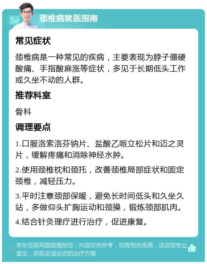 颈椎病就医指南 常见症状 颈椎病是一种常见的疾病，主要表现为脖子僵硬酸痛、手指酸麻涨等症状，多见于长期低头工作或久坐不动的人群。 推荐科室 骨科 调理要点 1.口服洛索洛芬钠片、盐酸乙哌立松片和迈之灵片，缓解疼痛和消除神经水肿。 2.使用颈椎枕和颈托，改善颈椎局部症状和固定颈椎，减轻压力。 3.平时注意颈部保暖，避免长时间低头和久坐久站，多做仰头扩胸运动和颈操，锻炼颈部肌肉。 4.结合针灸理疗进行治疗，促进康复。