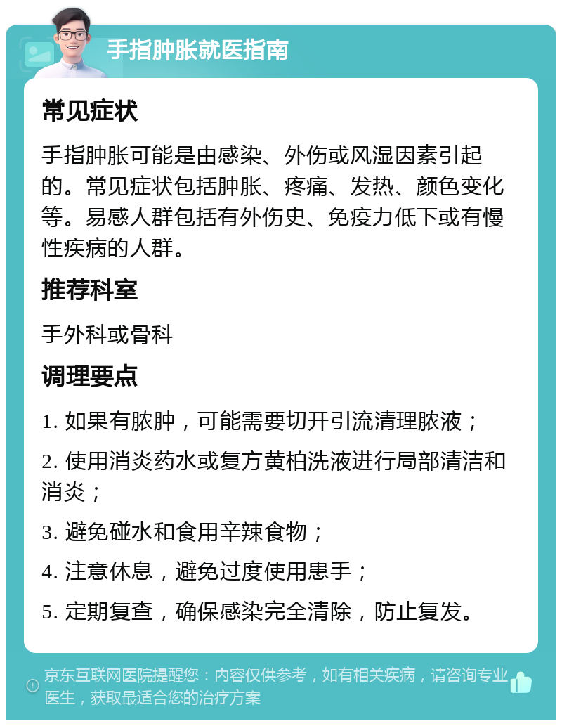 手指肿胀就医指南 常见症状 手指肿胀可能是由感染、外伤或风湿因素引起的。常见症状包括肿胀、疼痛、发热、颜色变化等。易感人群包括有外伤史、免疫力低下或有慢性疾病的人群。 推荐科室 手外科或骨科 调理要点 1. 如果有脓肿，可能需要切开引流清理脓液； 2. 使用消炎药水或复方黄柏洗液进行局部清洁和消炎； 3. 避免碰水和食用辛辣食物； 4. 注意休息，避免过度使用患手； 5. 定期复查，确保感染完全清除，防止复发。