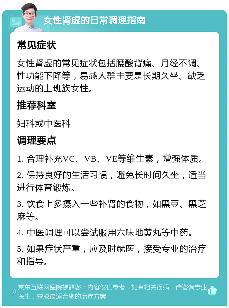 女性肾虚的日常调理指南 常见症状 女性肾虚的常见症状包括腰酸背痛、月经不调、性功能下降等，易感人群主要是长期久坐、缺乏运动的上班族女性。 推荐科室 妇科或中医科 调理要点 1. 合理补充VC、VB、VE等维生素，增强体质。 2. 保持良好的生活习惯，避免长时间久坐，适当进行体育锻炼。 3. 饮食上多摄入一些补肾的食物，如黑豆、黑芝麻等。 4. 中医调理可以尝试服用六味地黄丸等中药。 5. 如果症状严重，应及时就医，接受专业的治疗和指导。