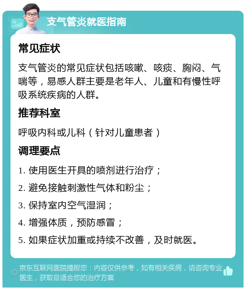 支气管炎就医指南 常见症状 支气管炎的常见症状包括咳嗽、咳痰、胸闷、气喘等，易感人群主要是老年人、儿童和有慢性呼吸系统疾病的人群。 推荐科室 呼吸内科或儿科（针对儿童患者） 调理要点 1. 使用医生开具的喷剂进行治疗； 2. 避免接触刺激性气体和粉尘； 3. 保持室内空气湿润； 4. 增强体质，预防感冒； 5. 如果症状加重或持续不改善，及时就医。