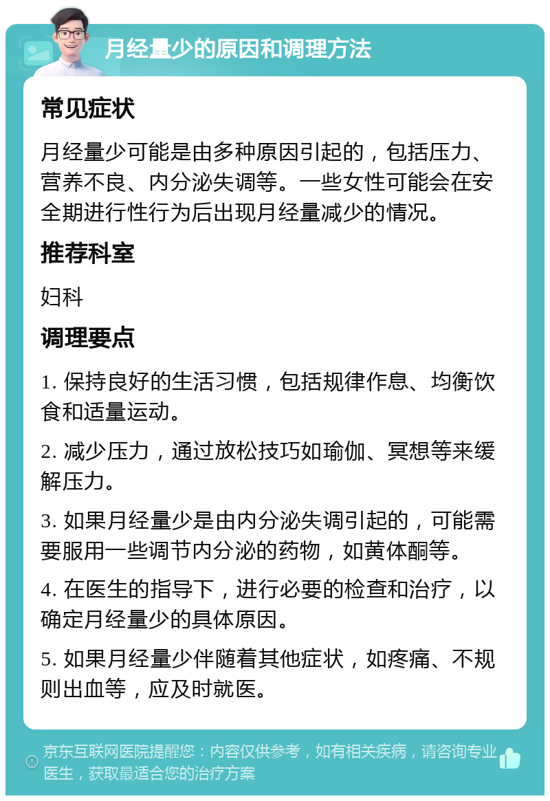 月经量少的原因和调理方法 常见症状 月经量少可能是由多种原因引起的，包括压力、营养不良、内分泌失调等。一些女性可能会在安全期进行性行为后出现月经量减少的情况。 推荐科室 妇科 调理要点 1. 保持良好的生活习惯，包括规律作息、均衡饮食和适量运动。 2. 减少压力，通过放松技巧如瑜伽、冥想等来缓解压力。 3. 如果月经量少是由内分泌失调引起的，可能需要服用一些调节内分泌的药物，如黄体酮等。 4. 在医生的指导下，进行必要的检查和治疗，以确定月经量少的具体原因。 5. 如果月经量少伴随着其他症状，如疼痛、不规则出血等，应及时就医。