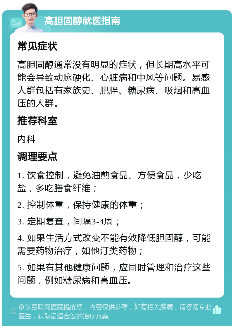 高胆固醇就医指南 常见症状 高胆固醇通常没有明显的症状，但长期高水平可能会导致动脉硬化、心脏病和中风等问题。易感人群包括有家族史、肥胖、糖尿病、吸烟和高血压的人群。 推荐科室 内科 调理要点 1. 饮食控制，避免油煎食品、方便食品，少吃盐，多吃膳食纤维； 2. 控制体重，保持健康的体重； 3. 定期复查，间隔3-4周； 4. 如果生活方式改变不能有效降低胆固醇，可能需要药物治疗，如他汀类药物； 5. 如果有其他健康问题，应同时管理和治疗这些问题，例如糖尿病和高血压。