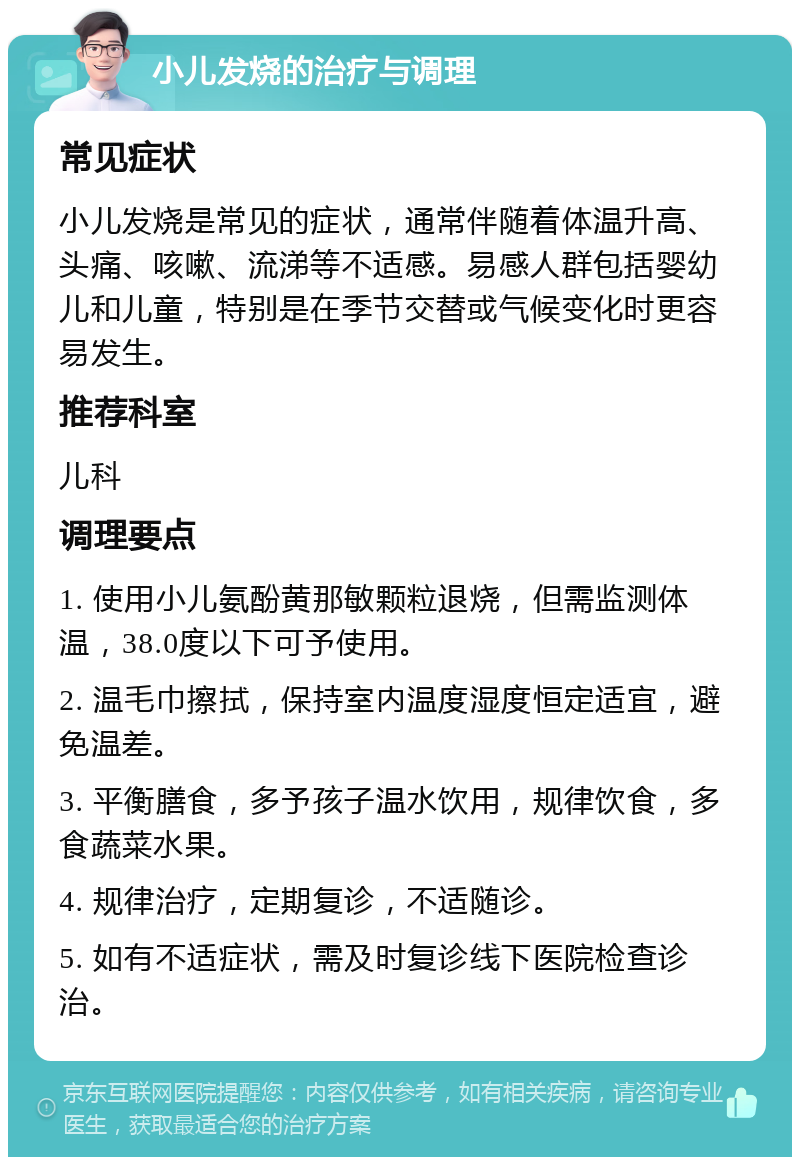 小儿发烧的治疗与调理 常见症状 小儿发烧是常见的症状，通常伴随着体温升高、头痛、咳嗽、流涕等不适感。易感人群包括婴幼儿和儿童，特别是在季节交替或气候变化时更容易发生。 推荐科室 儿科 调理要点 1. 使用小儿氨酚黄那敏颗粒退烧，但需监测体温，38.0度以下可予使用。 2. 温毛巾擦拭，保持室内温度湿度恒定适宜，避免温差。 3. 平衡膳食，多予孩子温水饮用，规律饮食，多食蔬菜水果。 4. 规律治疗，定期复诊，不适随诊。 5. 如有不适症状，需及时复诊线下医院检查诊治。