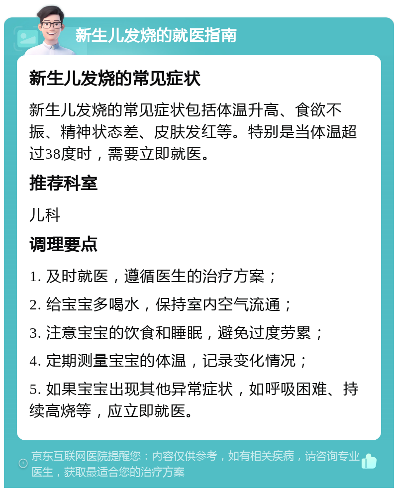 新生儿发烧的就医指南 新生儿发烧的常见症状 新生儿发烧的常见症状包括体温升高、食欲不振、精神状态差、皮肤发红等。特别是当体温超过38度时，需要立即就医。 推荐科室 儿科 调理要点 1. 及时就医，遵循医生的治疗方案； 2. 给宝宝多喝水，保持室内空气流通； 3. 注意宝宝的饮食和睡眠，避免过度劳累； 4. 定期测量宝宝的体温，记录变化情况； 5. 如果宝宝出现其他异常症状，如呼吸困难、持续高烧等，应立即就医。