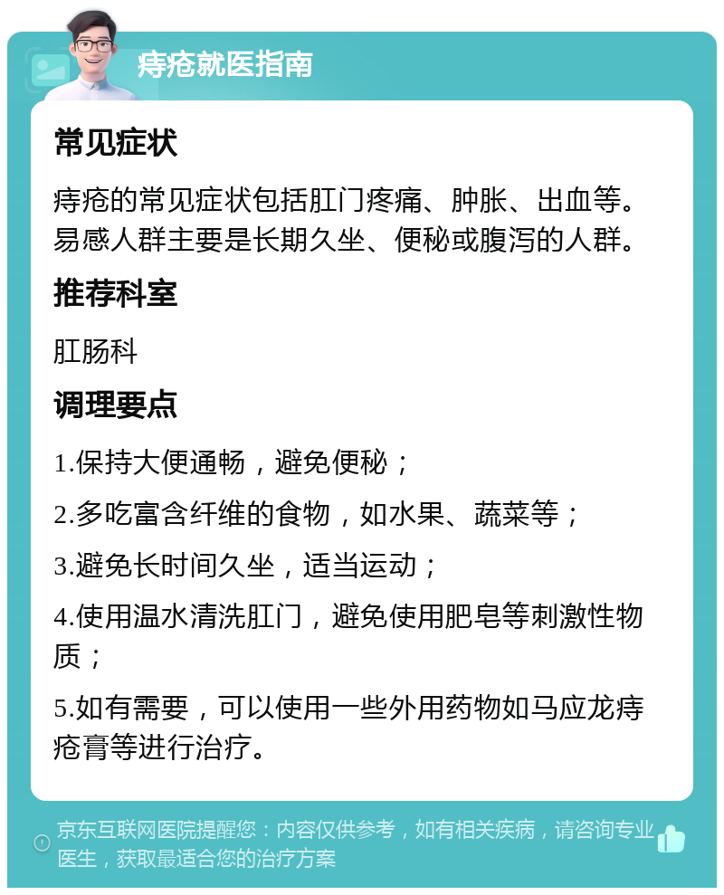 痔疮就医指南 常见症状 痔疮的常见症状包括肛门疼痛、肿胀、出血等。易感人群主要是长期久坐、便秘或腹泻的人群。 推荐科室 肛肠科 调理要点 1.保持大便通畅，避免便秘； 2.多吃富含纤维的食物，如水果、蔬菜等； 3.避免长时间久坐，适当运动； 4.使用温水清洗肛门，避免使用肥皂等刺激性物质； 5.如有需要，可以使用一些外用药物如马应龙痔疮膏等进行治疗。