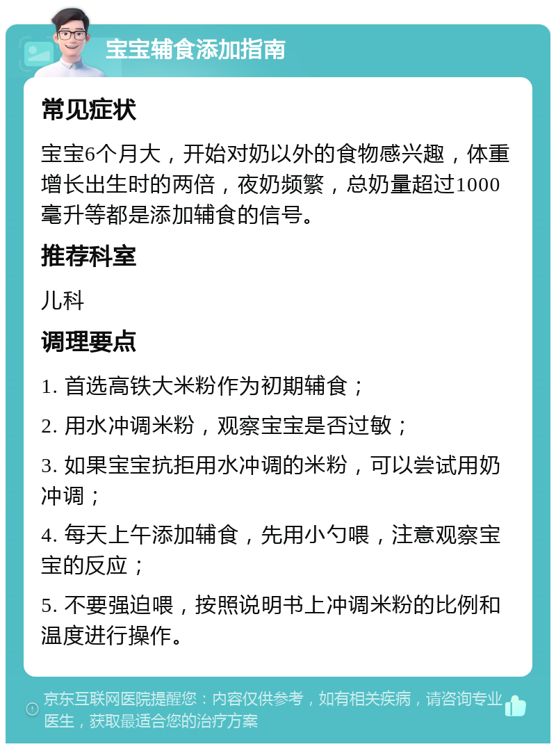 宝宝辅食添加指南 常见症状 宝宝6个月大，开始对奶以外的食物感兴趣，体重增长出生时的两倍，夜奶频繁，总奶量超过1000毫升等都是添加辅食的信号。 推荐科室 儿科 调理要点 1. 首选高铁大米粉作为初期辅食； 2. 用水冲调米粉，观察宝宝是否过敏； 3. 如果宝宝抗拒用水冲调的米粉，可以尝试用奶冲调； 4. 每天上午添加辅食，先用小勺喂，注意观察宝宝的反应； 5. 不要强迫喂，按照说明书上冲调米粉的比例和温度进行操作。