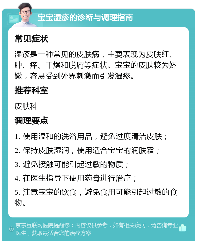 宝宝湿疹的诊断与调理指南 常见症状 湿疹是一种常见的皮肤病，主要表现为皮肤红、肿、痒、干燥和脱屑等症状。宝宝的皮肤较为娇嫩，容易受到外界刺激而引发湿疹。 推荐科室 皮肤科 调理要点 1. 使用温和的洗浴用品，避免过度清洁皮肤； 2. 保持皮肤湿润，使用适合宝宝的润肤霜； 3. 避免接触可能引起过敏的物质； 4. 在医生指导下使用药膏进行治疗； 5. 注意宝宝的饮食，避免食用可能引起过敏的食物。