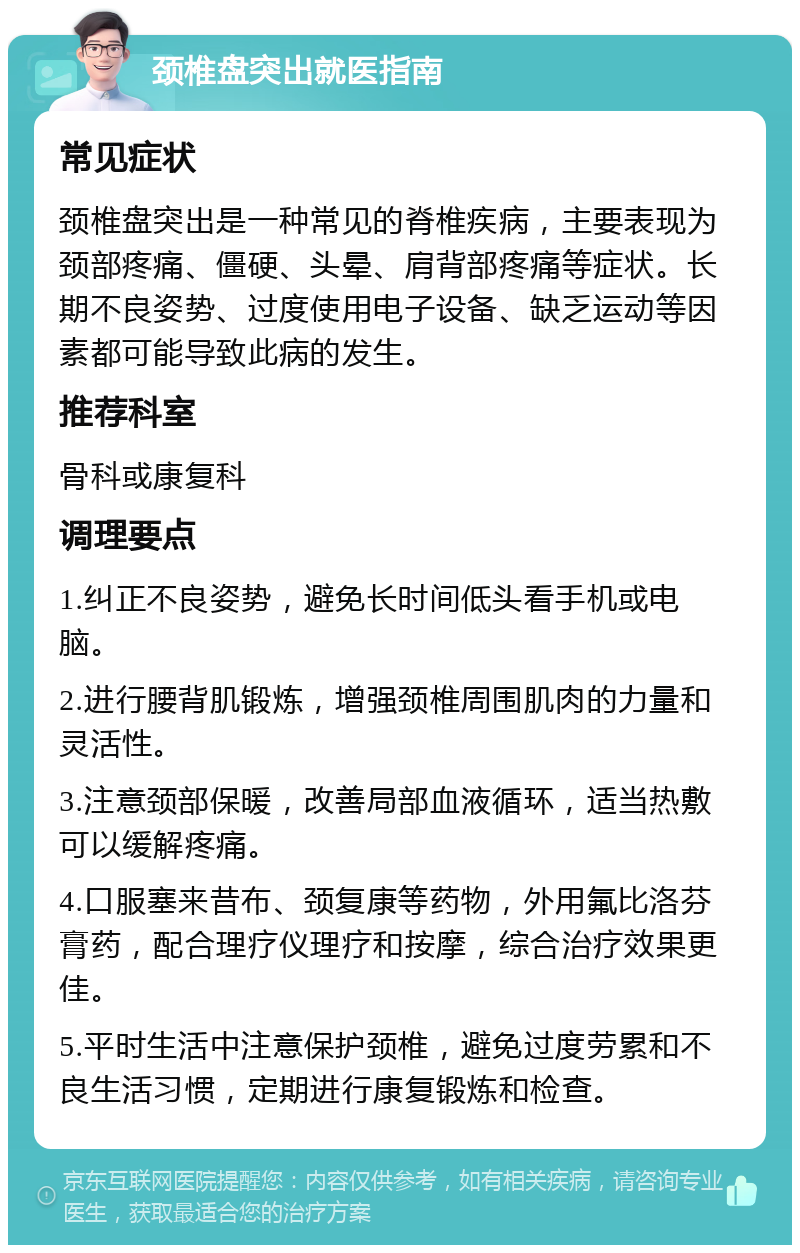 颈椎盘突出就医指南 常见症状 颈椎盘突出是一种常见的脊椎疾病，主要表现为颈部疼痛、僵硬、头晕、肩背部疼痛等症状。长期不良姿势、过度使用电子设备、缺乏运动等因素都可能导致此病的发生。 推荐科室 骨科或康复科 调理要点 1.纠正不良姿势，避免长时间低头看手机或电脑。 2.进行腰背肌锻炼，增强颈椎周围肌肉的力量和灵活性。 3.注意颈部保暖，改善局部血液循环，适当热敷可以缓解疼痛。 4.口服塞来昔布、颈复康等药物，外用氟比洛芬膏药，配合理疗仪理疗和按摩，综合治疗效果更佳。 5.平时生活中注意保护颈椎，避免过度劳累和不良生活习惯，定期进行康复锻炼和检查。