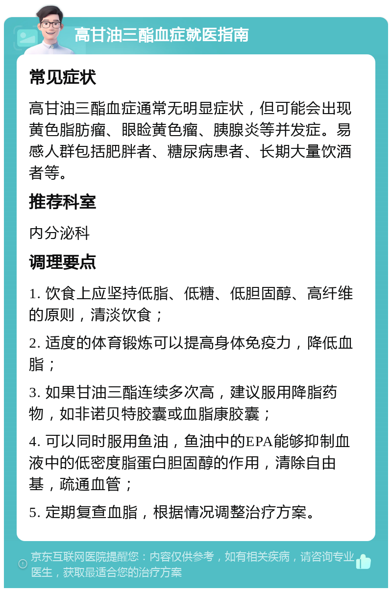 高甘油三酯血症就医指南 常见症状 高甘油三酯血症通常无明显症状，但可能会出现黄色脂肪瘤、眼睑黄色瘤、胰腺炎等并发症。易感人群包括肥胖者、糖尿病患者、长期大量饮酒者等。 推荐科室 内分泌科 调理要点 1. 饮食上应坚持低脂、低糖、低胆固醇、高纤维的原则，清淡饮食； 2. 适度的体育锻炼可以提高身体免疫力，降低血脂； 3. 如果甘油三酯连续多次高，建议服用降脂药物，如非诺贝特胶囊或血脂康胶囊； 4. 可以同时服用鱼油，鱼油中的EPA能够抑制血液中的低密度脂蛋白胆固醇的作用，清除自由基，疏通血管； 5. 定期复查血脂，根据情况调整治疗方案。