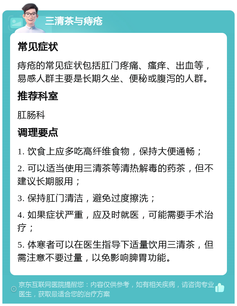 三清茶与痔疮 常见症状 痔疮的常见症状包括肛门疼痛、瘙痒、出血等，易感人群主要是长期久坐、便秘或腹泻的人群。 推荐科室 肛肠科 调理要点 1. 饮食上应多吃高纤维食物，保持大便通畅； 2. 可以适当使用三清茶等清热解毒的药茶，但不建议长期服用； 3. 保持肛门清洁，避免过度擦洗； 4. 如果症状严重，应及时就医，可能需要手术治疗； 5. 体寒者可以在医生指导下适量饮用三清茶，但需注意不要过量，以免影响脾胃功能。