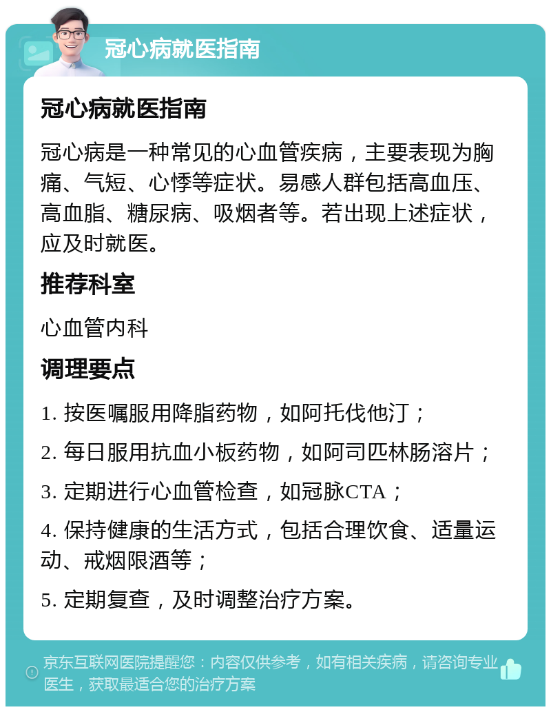 冠心病就医指南 冠心病就医指南 冠心病是一种常见的心血管疾病，主要表现为胸痛、气短、心悸等症状。易感人群包括高血压、高血脂、糖尿病、吸烟者等。若出现上述症状，应及时就医。 推荐科室 心血管内科 调理要点 1. 按医嘱服用降脂药物，如阿托伐他汀； 2. 每日服用抗血小板药物，如阿司匹林肠溶片； 3. 定期进行心血管检查，如冠脉CTA； 4. 保持健康的生活方式，包括合理饮食、适量运动、戒烟限酒等； 5. 定期复查，及时调整治疗方案。