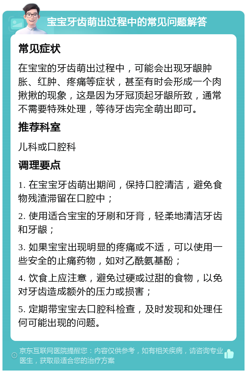 宝宝牙齿萌出过程中的常见问题解答 常见症状 在宝宝的牙齿萌出过程中，可能会出现牙龈肿胀、红肿、疼痛等症状，甚至有时会形成一个肉揪揪的现象，这是因为牙冠顶起牙龈所致，通常不需要特殊处理，等待牙齿完全萌出即可。 推荐科室 儿科或口腔科 调理要点 1. 在宝宝牙齿萌出期间，保持口腔清洁，避免食物残渣滞留在口腔中； 2. 使用适合宝宝的牙刷和牙膏，轻柔地清洁牙齿和牙龈； 3. 如果宝宝出现明显的疼痛或不适，可以使用一些安全的止痛药物，如对乙酰氨基酚； 4. 饮食上应注意，避免过硬或过甜的食物，以免对牙齿造成额外的压力或损害； 5. 定期带宝宝去口腔科检查，及时发现和处理任何可能出现的问题。