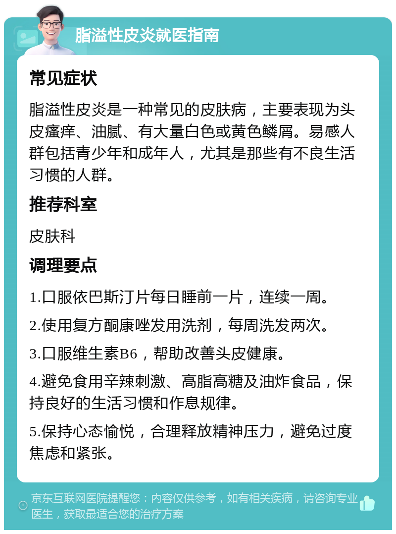 脂溢性皮炎就医指南 常见症状 脂溢性皮炎是一种常见的皮肤病，主要表现为头皮瘙痒、油腻、有大量白色或黄色鳞屑。易感人群包括青少年和成年人，尤其是那些有不良生活习惯的人群。 推荐科室 皮肤科 调理要点 1.口服依巴斯汀片每日睡前一片，连续一周。 2.使用复方酮康唑发用洗剂，每周洗发两次。 3.口服维生素B6，帮助改善头皮健康。 4.避免食用辛辣刺激、高脂高糖及油炸食品，保持良好的生活习惯和作息规律。 5.保持心态愉悦，合理释放精神压力，避免过度焦虑和紧张。