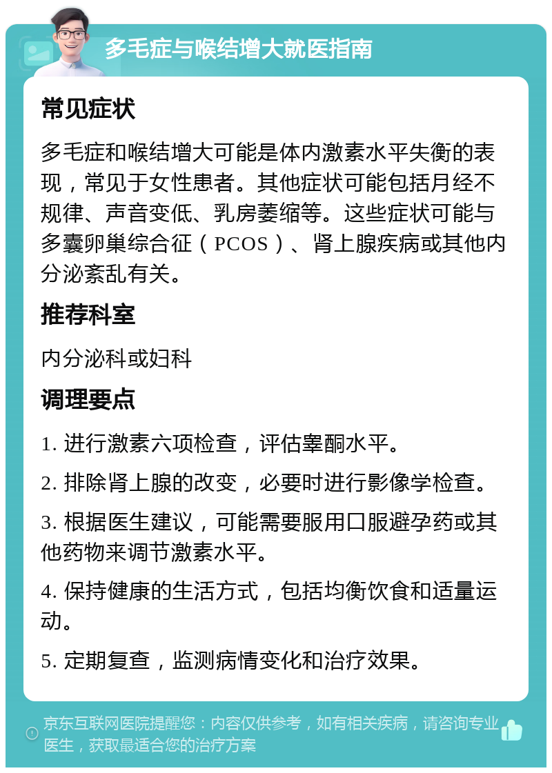 多毛症与喉结增大就医指南 常见症状 多毛症和喉结增大可能是体内激素水平失衡的表现，常见于女性患者。其他症状可能包括月经不规律、声音变低、乳房萎缩等。这些症状可能与多囊卵巢综合征（PCOS）、肾上腺疾病或其他内分泌紊乱有关。 推荐科室 内分泌科或妇科 调理要点 1. 进行激素六项检查，评估睾酮水平。 2. 排除肾上腺的改变，必要时进行影像学检查。 3. 根据医生建议，可能需要服用口服避孕药或其他药物来调节激素水平。 4. 保持健康的生活方式，包括均衡饮食和适量运动。 5. 定期复查，监测病情变化和治疗效果。