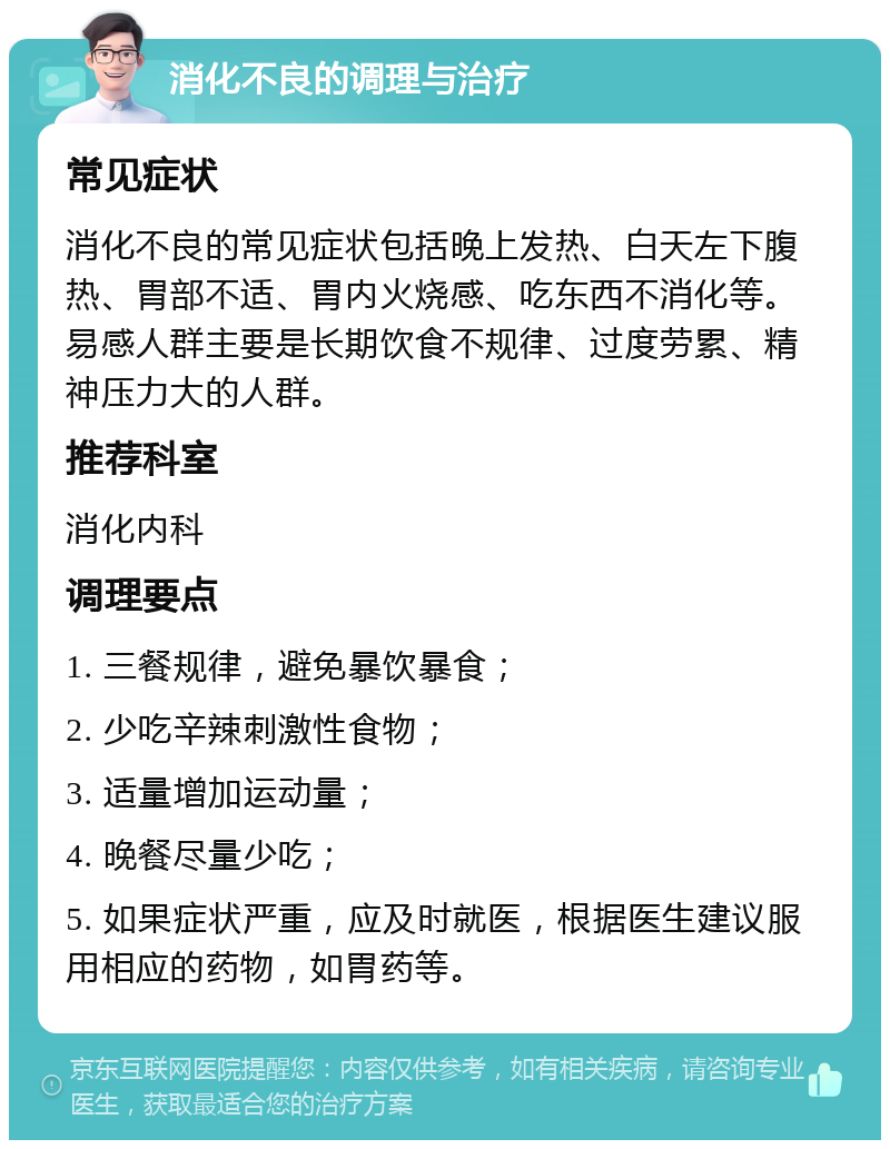 消化不良的调理与治疗 常见症状 消化不良的常见症状包括晚上发热、白天左下腹热、胃部不适、胃内火烧感、吃东西不消化等。易感人群主要是长期饮食不规律、过度劳累、精神压力大的人群。 推荐科室 消化内科 调理要点 1. 三餐规律，避免暴饮暴食； 2. 少吃辛辣刺激性食物； 3. 适量增加运动量； 4. 晚餐尽量少吃； 5. 如果症状严重，应及时就医，根据医生建议服用相应的药物，如胃药等。