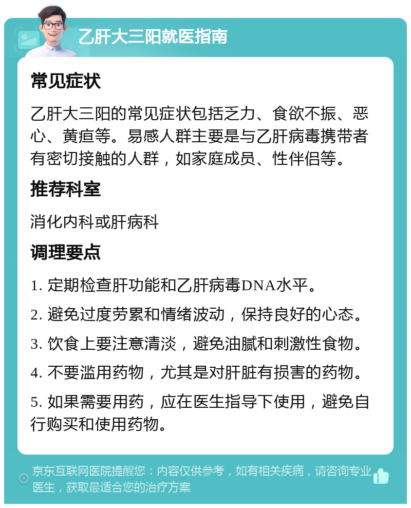 乙肝大三阳就医指南 常见症状 乙肝大三阳的常见症状包括乏力、食欲不振、恶心、黄疸等。易感人群主要是与乙肝病毒携带者有密切接触的人群，如家庭成员、性伴侣等。 推荐科室 消化内科或肝病科 调理要点 1. 定期检查肝功能和乙肝病毒DNA水平。 2. 避免过度劳累和情绪波动，保持良好的心态。 3. 饮食上要注意清淡，避免油腻和刺激性食物。 4. 不要滥用药物，尤其是对肝脏有损害的药物。 5. 如果需要用药，应在医生指导下使用，避免自行购买和使用药物。