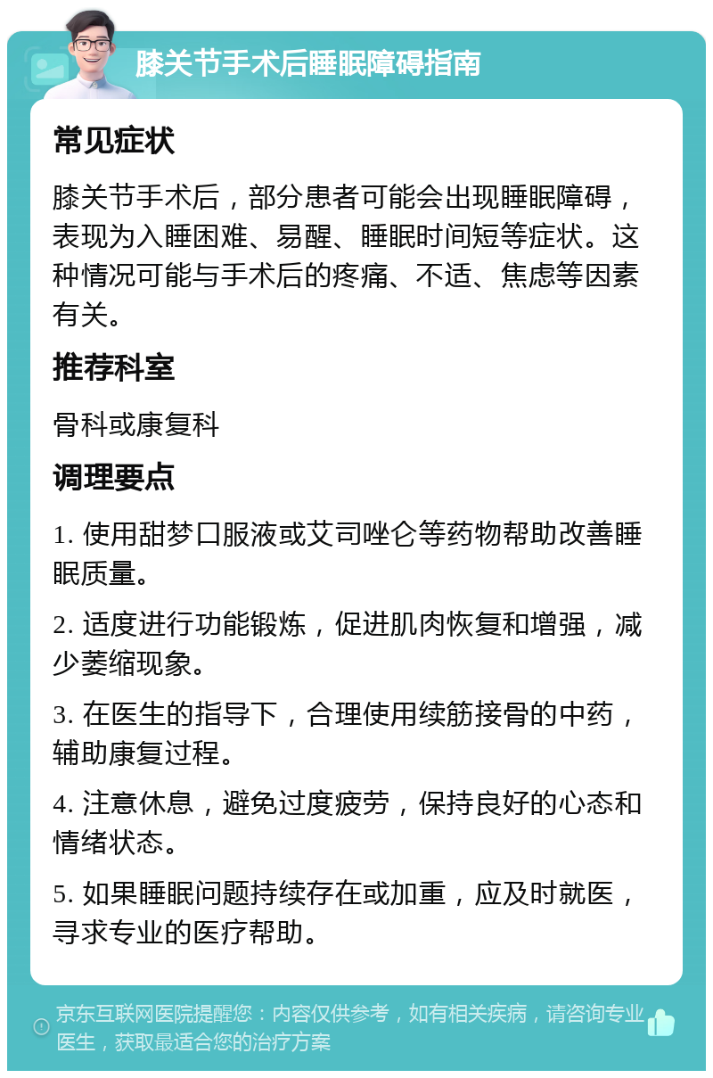 膝关节手术后睡眠障碍指南 常见症状 膝关节手术后，部分患者可能会出现睡眠障碍，表现为入睡困难、易醒、睡眠时间短等症状。这种情况可能与手术后的疼痛、不适、焦虑等因素有关。 推荐科室 骨科或康复科 调理要点 1. 使用甜梦口服液或艾司唑仑等药物帮助改善睡眠质量。 2. 适度进行功能锻炼，促进肌肉恢复和增强，减少萎缩现象。 3. 在医生的指导下，合理使用续筋接骨的中药，辅助康复过程。 4. 注意休息，避免过度疲劳，保持良好的心态和情绪状态。 5. 如果睡眠问题持续存在或加重，应及时就医，寻求专业的医疗帮助。