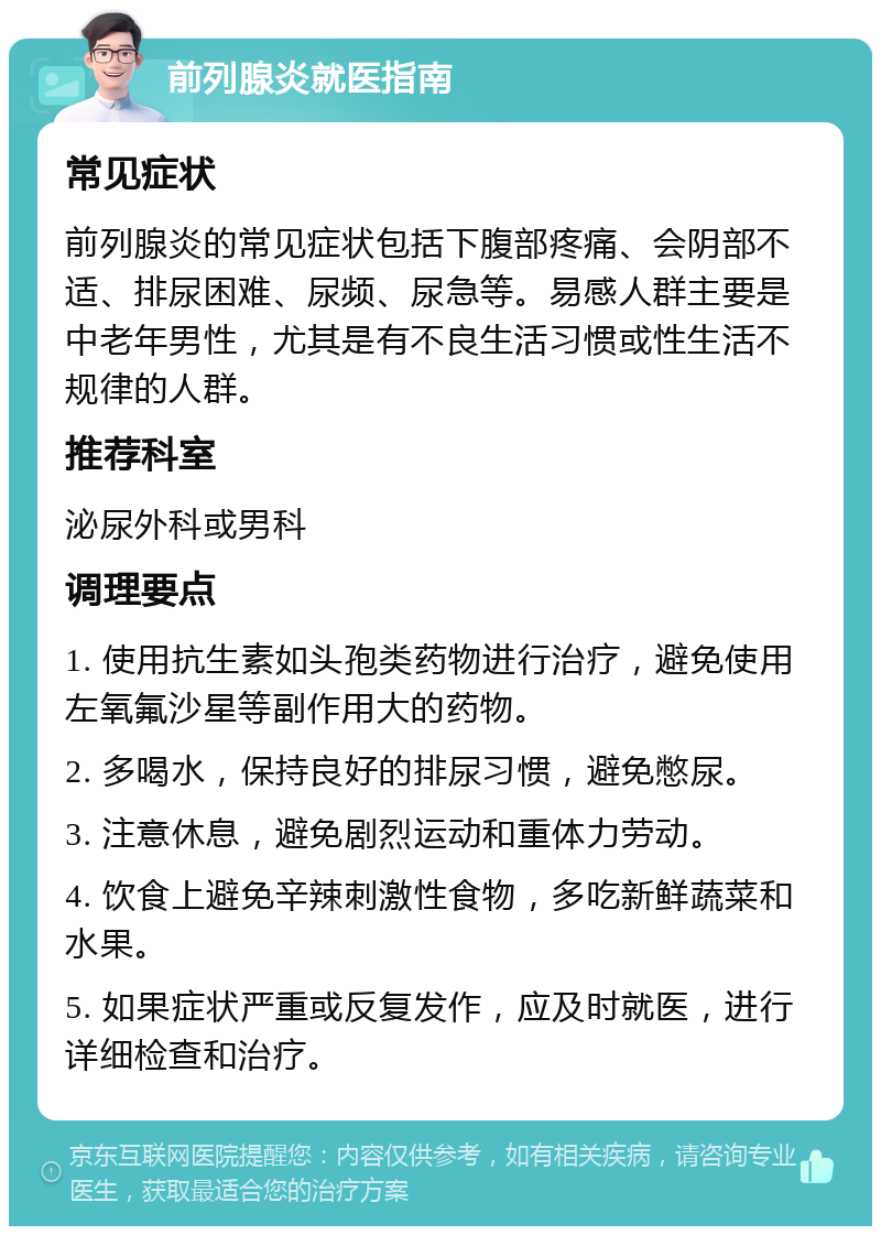 前列腺炎就医指南 常见症状 前列腺炎的常见症状包括下腹部疼痛、会阴部不适、排尿困难、尿频、尿急等。易感人群主要是中老年男性，尤其是有不良生活习惯或性生活不规律的人群。 推荐科室 泌尿外科或男科 调理要点 1. 使用抗生素如头孢类药物进行治疗，避免使用左氧氟沙星等副作用大的药物。 2. 多喝水，保持良好的排尿习惯，避免憋尿。 3. 注意休息，避免剧烈运动和重体力劳动。 4. 饮食上避免辛辣刺激性食物，多吃新鲜蔬菜和水果。 5. 如果症状严重或反复发作，应及时就医，进行详细检查和治疗。